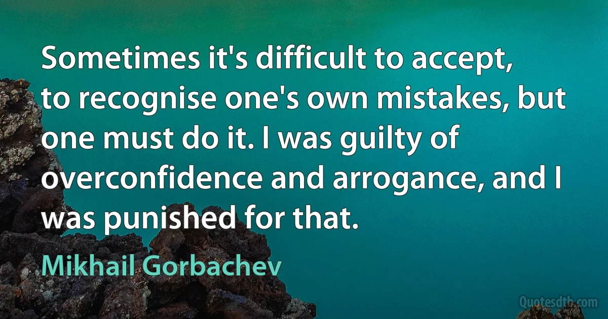 Sometimes it's difficult to accept, to recognise one's own mistakes, but one must do it. I was guilty of overconfidence and arrogance, and I was punished for that. (Mikhail Gorbachev)