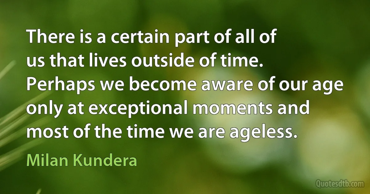 There is a certain part of all of us that lives outside of time. Perhaps we become aware of our age only at exceptional moments and most of the time we are ageless. (Milan Kundera)