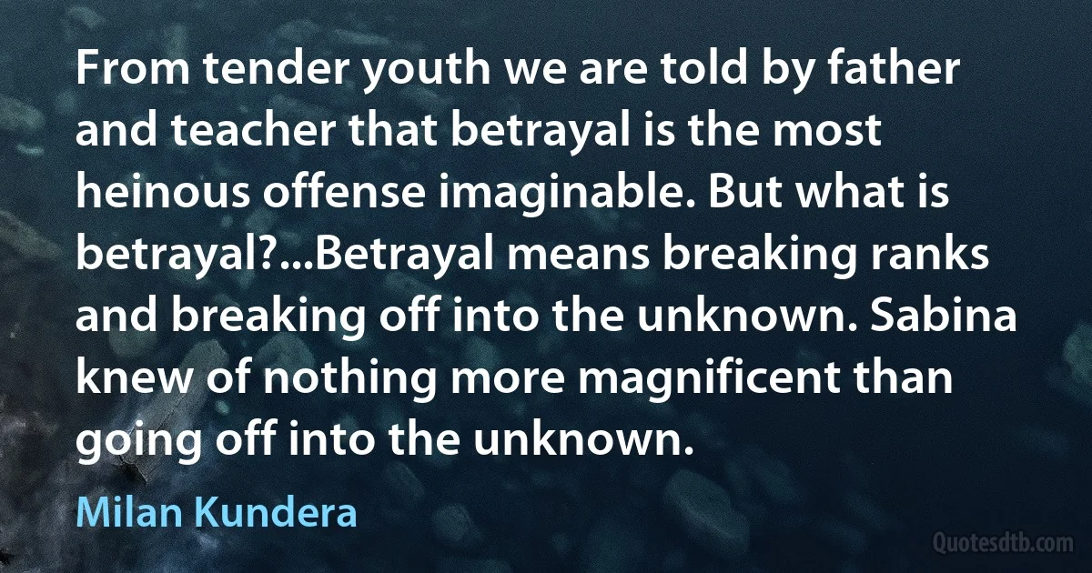 From tender youth we are told by father and teacher that betrayal is the most heinous offense imaginable. But what is betrayal?...Betrayal means breaking ranks and breaking off into the unknown. Sabina knew of nothing more magnificent than going off into the unknown. (Milan Kundera)