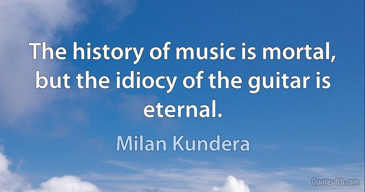 The history of music is mortal, but the idiocy of the guitar is eternal. (Milan Kundera)