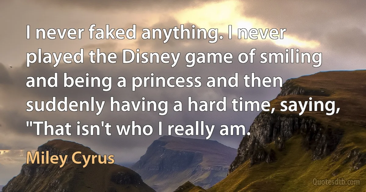 I never faked anything. I never played the Disney game of smiling and being a princess and then suddenly having a hard time, saying, "That isn't who I really am. (Miley Cyrus)