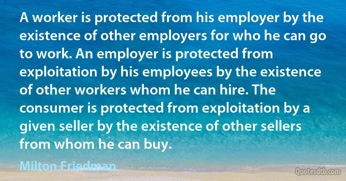 A worker is protected from his employer by the existence of other employers for who he can go to work. An employer is protected from exploitation by his employees by the existence of other workers whom he can hire. The consumer is protected from exploitation by a given seller by the existence of other sellers from whom he can buy. (Milton Friedman)