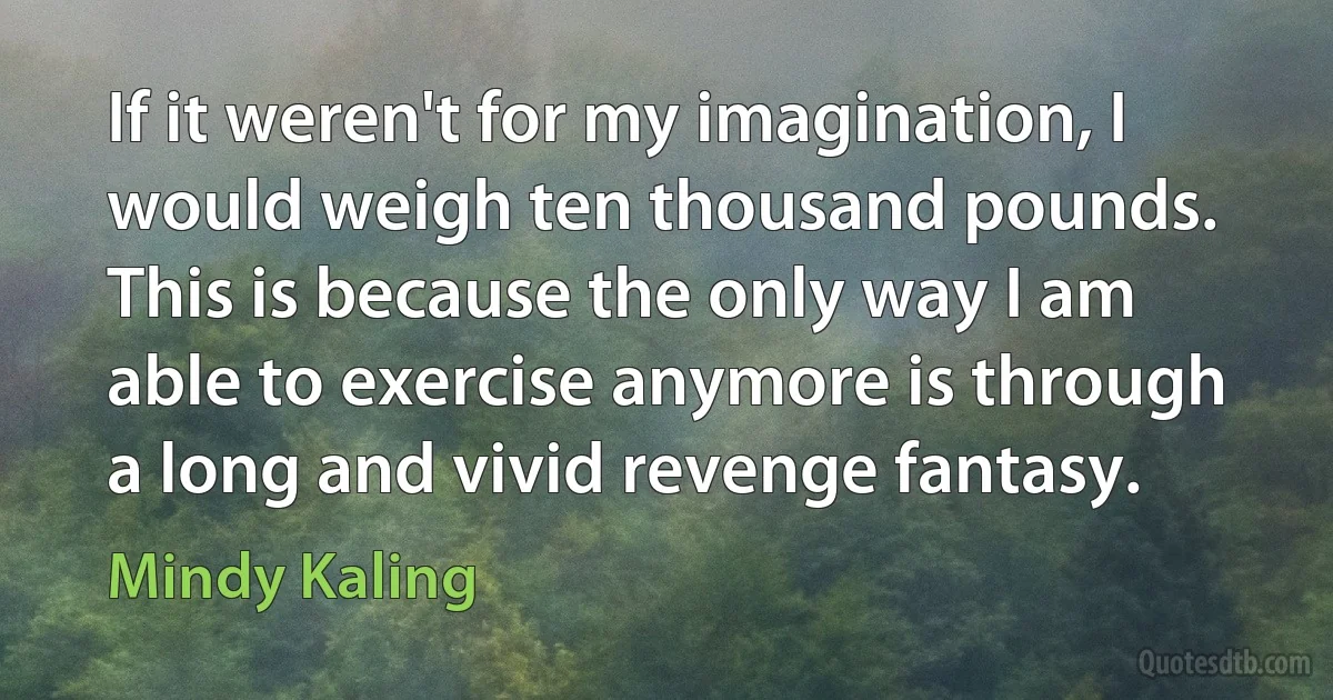 If it weren't for my imagination, I would weigh ten thousand pounds. This is because the only way I am able to exercise anymore is through a long and vivid revenge fantasy. (Mindy Kaling)