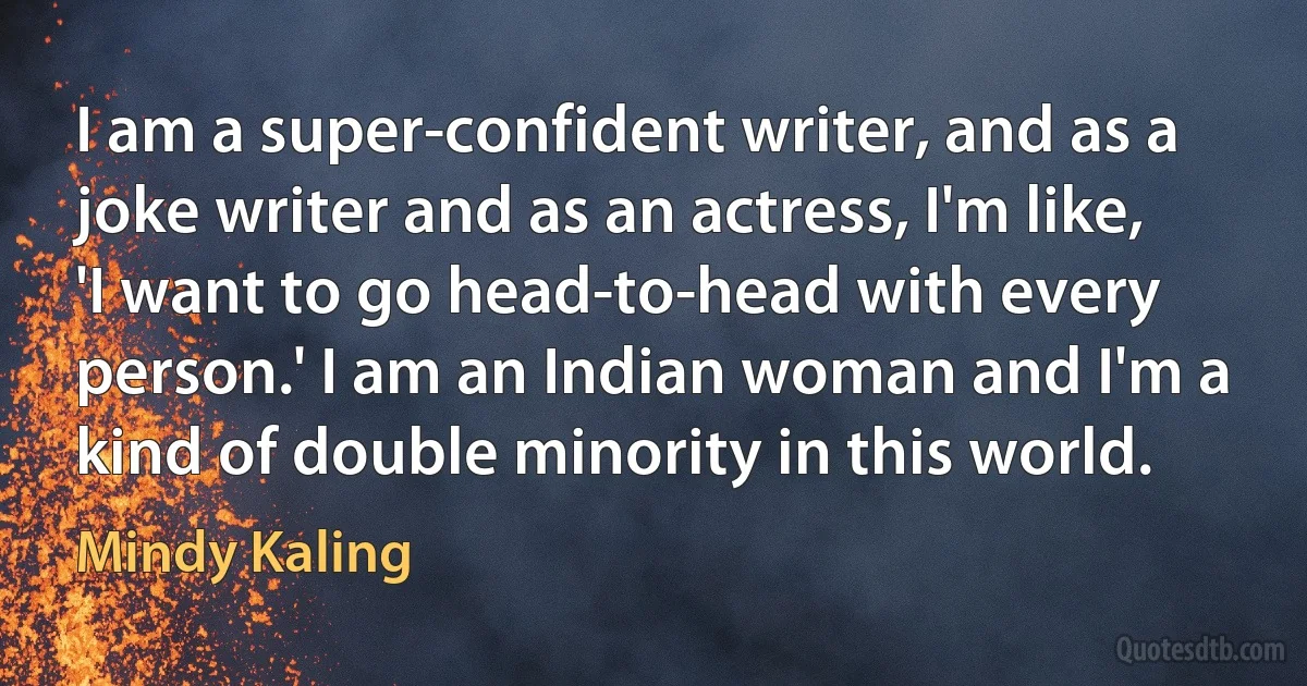 I am a super-confident writer, and as a joke writer and as an actress, I'm like, 'I want to go head-to-head with every person.' I am an Indian woman and I'm a kind of double minority in this world. (Mindy Kaling)