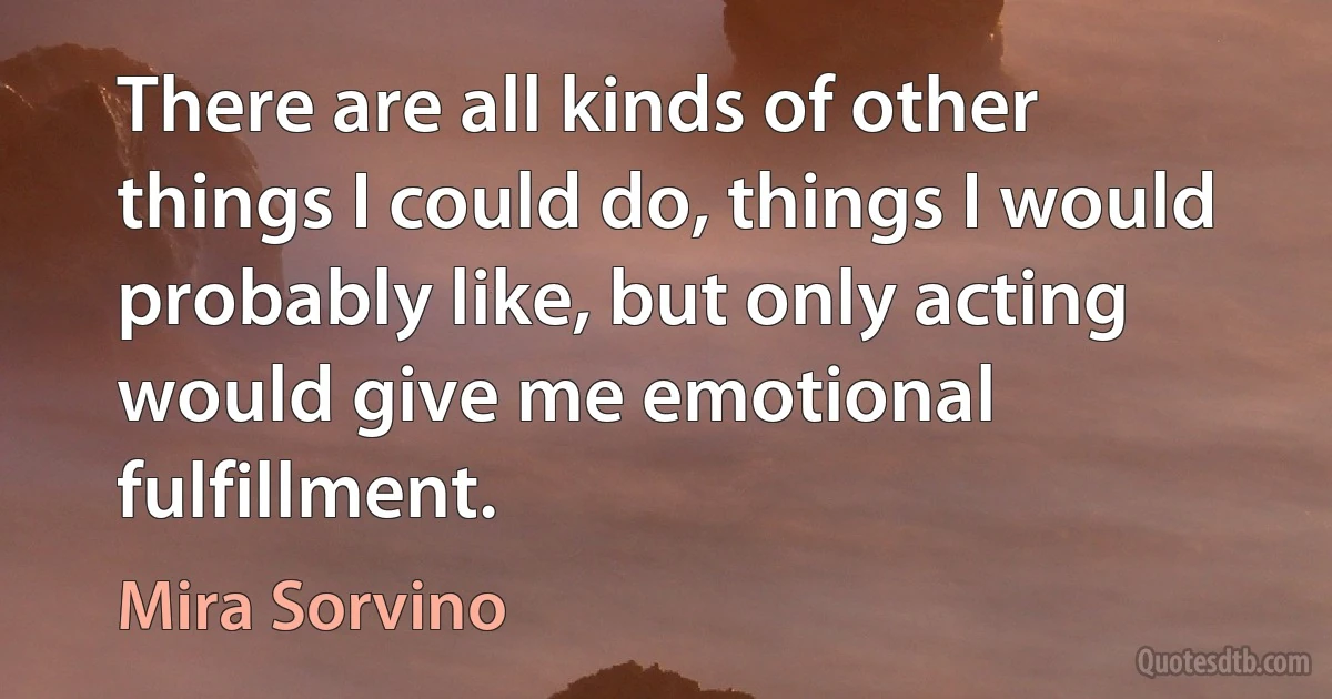 There are all kinds of other things I could do, things I would probably like, but only acting would give me emotional fulfillment. (Mira Sorvino)