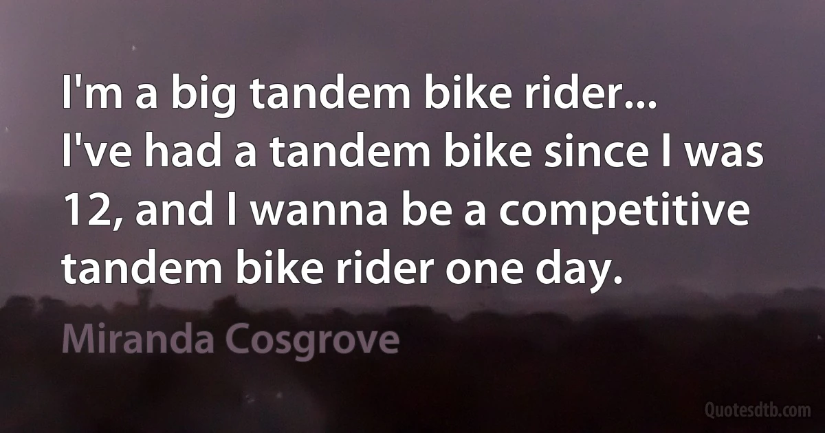 I'm a big tandem bike rider... I've had a tandem bike since I was 12, and I wanna be a competitive tandem bike rider one day. (Miranda Cosgrove)