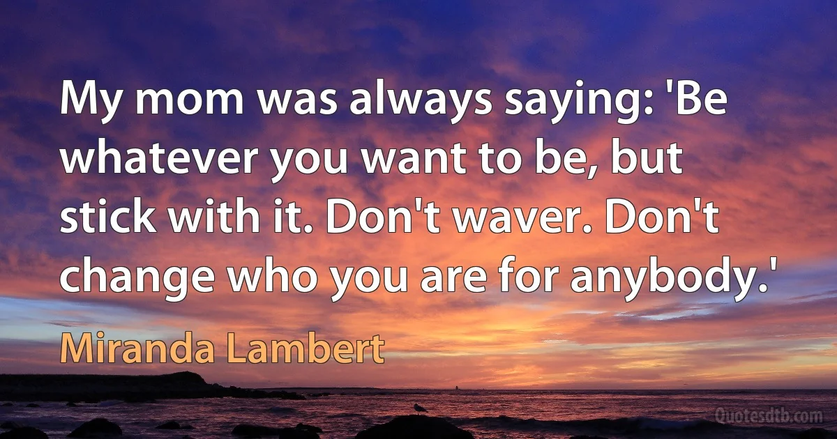 My mom was always saying: 'Be whatever you want to be, but stick with it. Don't waver. Don't change who you are for anybody.' (Miranda Lambert)