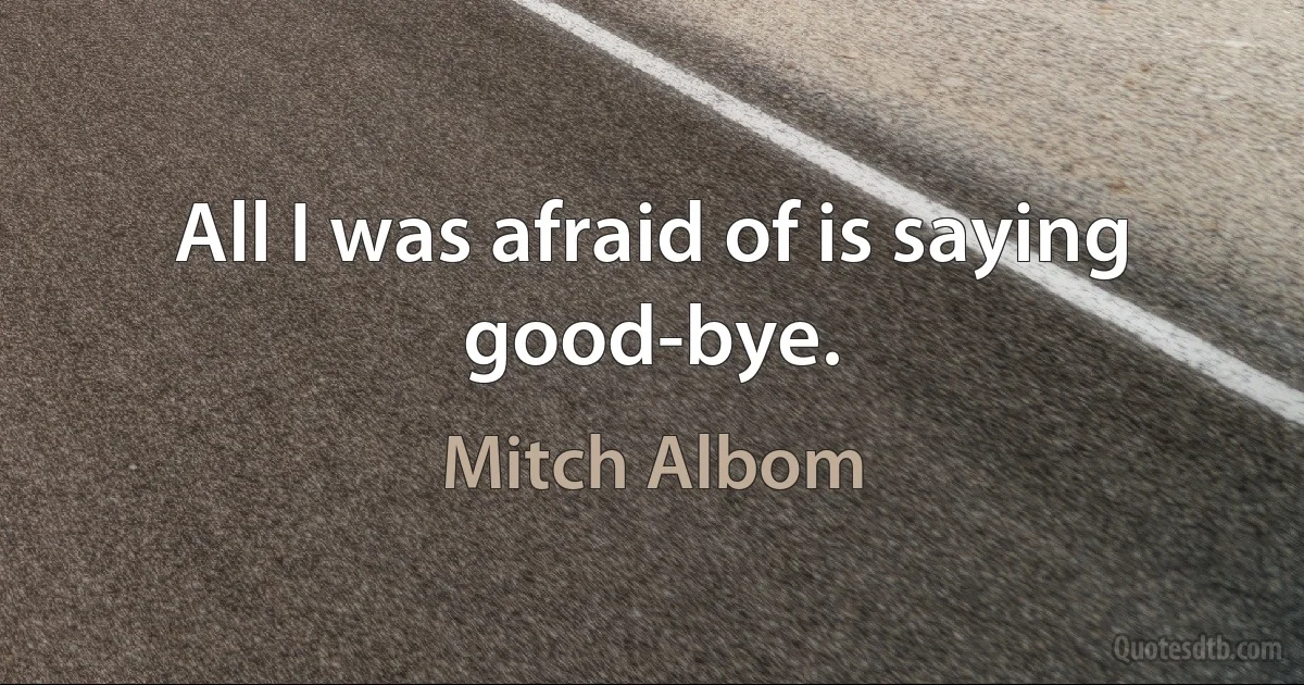 All I was afraid of is saying good-bye. (Mitch Albom)