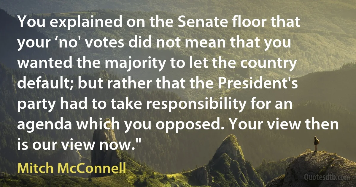 You explained on the Senate floor that your ‘no' votes did not mean that you wanted the majority to let the country default; but rather that the President's party had to take responsibility for an agenda which you opposed. Your view then is our view now." (Mitch McConnell)