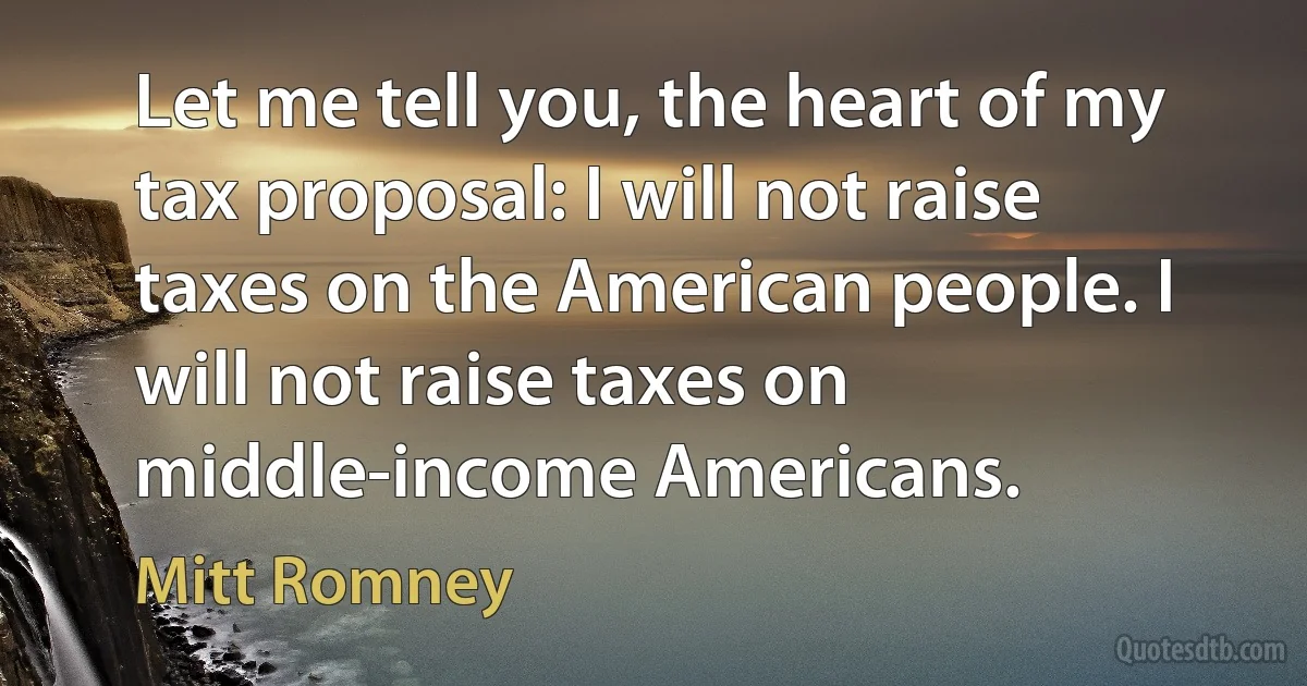 Let me tell you, the heart of my tax proposal: I will not raise taxes on the American people. I will not raise taxes on middle-income Americans. (Mitt Romney)