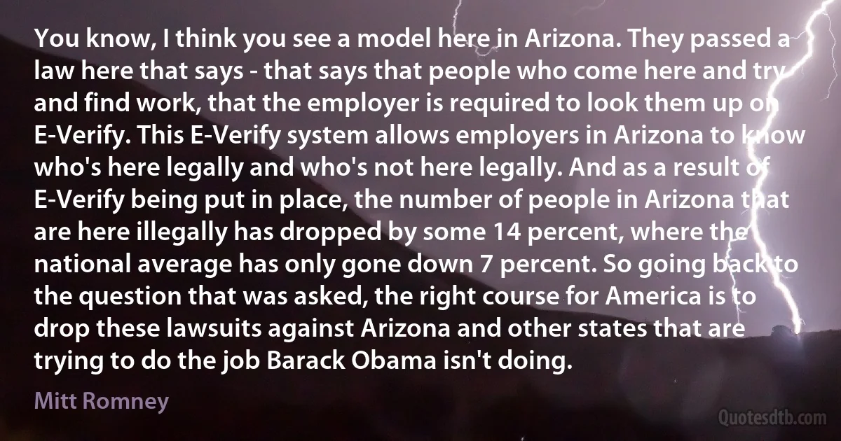 You know, I think you see a model here in Arizona. They passed a law here that says - that says that people who come here and try and find work, that the employer is required to look them up on E-Verify. This E-Verify system allows employers in Arizona to know who's here legally and who's not here legally. And as a result of E-Verify being put in place, the number of people in Arizona that are here illegally has dropped by some 14 percent, where the national average has only gone down 7 percent. So going back to the question that was asked, the right course for America is to drop these lawsuits against Arizona and other states that are trying to do the job Barack Obama isn't doing. (Mitt Romney)