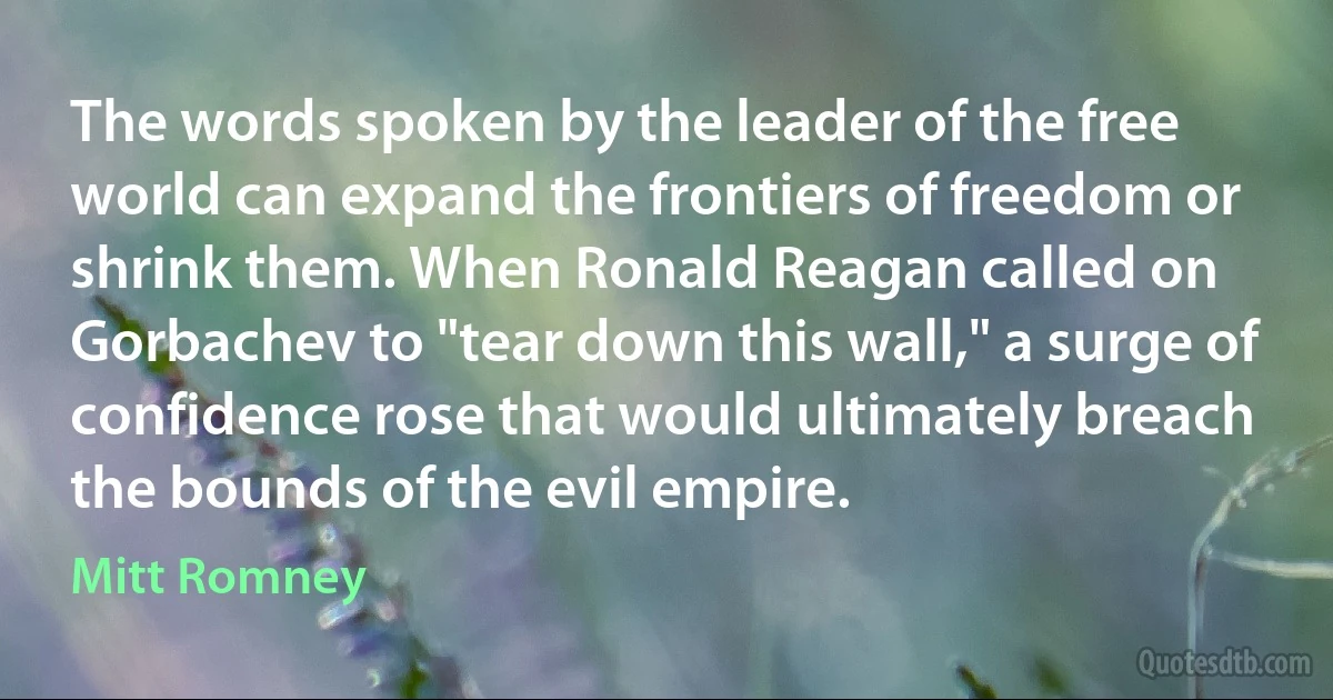 The words spoken by the leader of the free world can expand the frontiers of freedom or shrink them. When Ronald Reagan called on Gorbachev to "tear down this wall," a surge of confidence rose that would ultimately breach the bounds of the evil empire. (Mitt Romney)