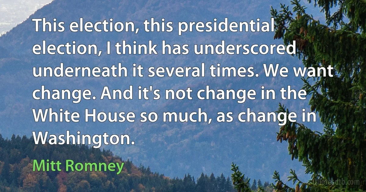 This election, this presidential election, I think has underscored underneath it several times. We want change. And it's not change in the White House so much, as change in Washington. (Mitt Romney)