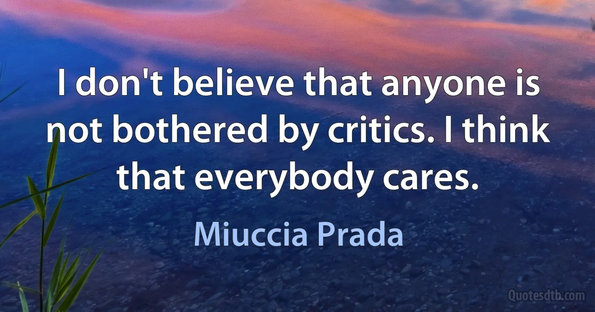 I don't believe that anyone is not bothered by critics. I think that everybody cares. (Miuccia Prada)