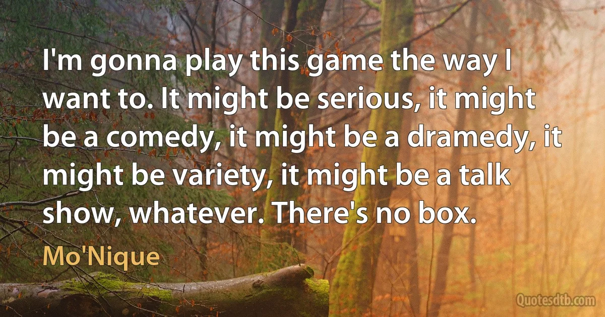 I'm gonna play this game the way I want to. It might be serious, it might be a comedy, it might be a dramedy, it might be variety, it might be a talk show, whatever. There's no box. (Mo'Nique)