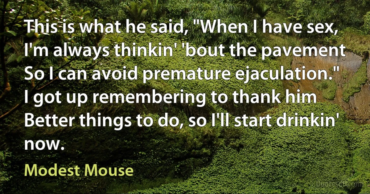 This is what he said, "When I have sex,
I'm always thinkin' 'bout the pavement
So I can avoid premature ejaculation."
I got up remembering to thank him
Better things to do, so I'll start drinkin' now. (Modest Mouse)