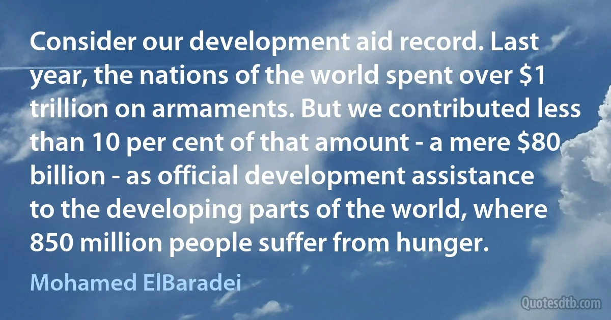 Consider our development aid record. Last year, the nations of the world spent over $1 trillion on armaments. But we contributed less than 10 per cent of that amount - a mere $80 billion - as official development assistance to the developing parts of the world, where 850 million people suffer from hunger. (Mohamed ElBaradei)