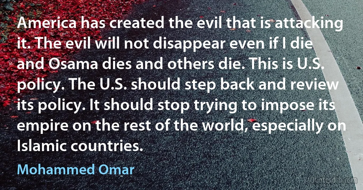 America has created the evil that is attacking it. The evil will not disappear even if I die and Osama dies and others die. This is U.S. policy. The U.S. should step back and review its policy. It should stop trying to impose its empire on the rest of the world, especially on Islamic countries. (Mohammed Omar)