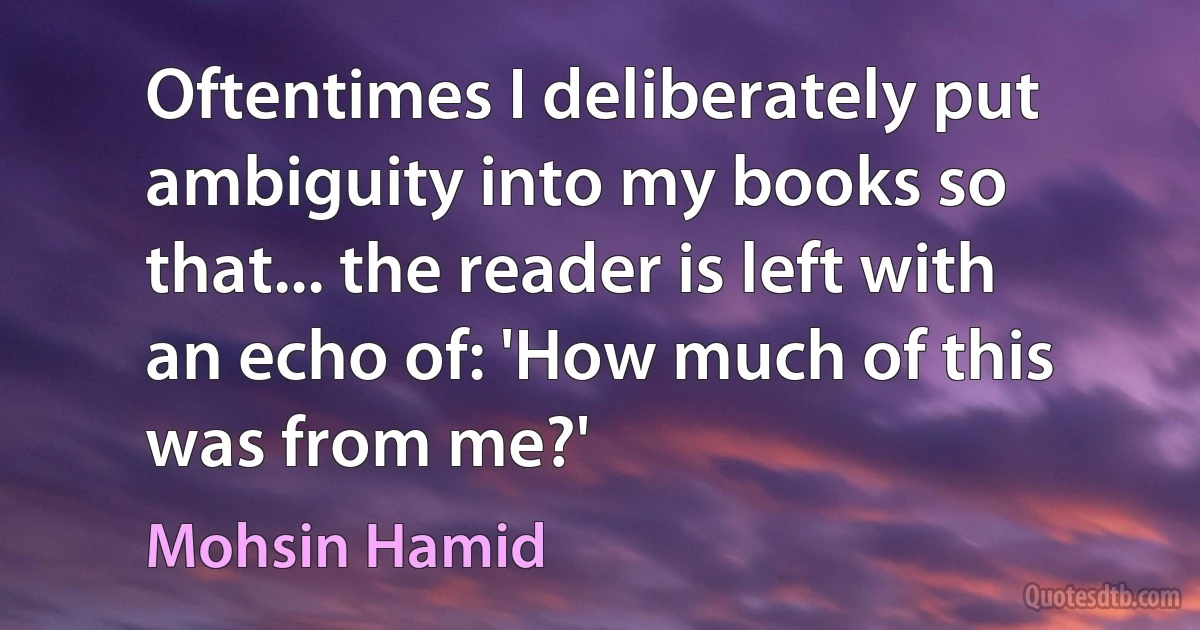 Oftentimes I deliberately put ambiguity into my books so that... the reader is left with an echo of: 'How much of this was from me?' (Mohsin Hamid)