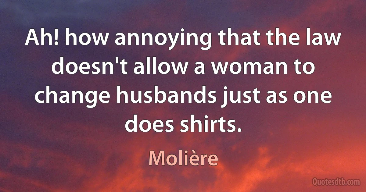 Ah! how annoying that the law doesn't allow a woman to change husbands just as one does shirts. (Molière)