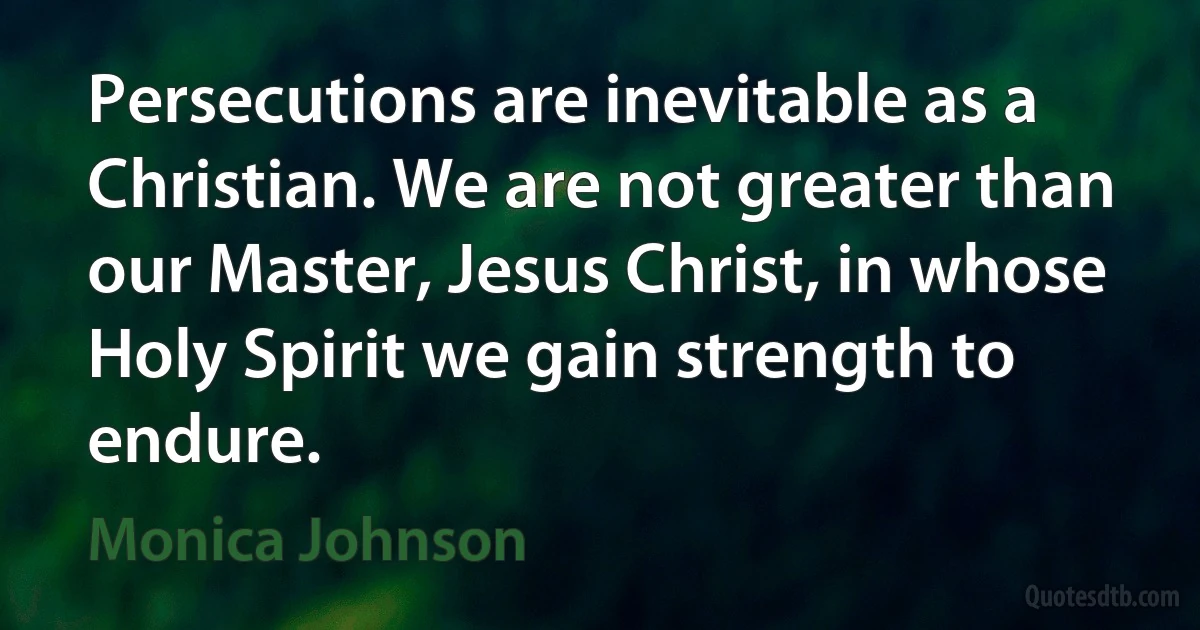 Persecutions are inevitable as a Christian. We are not greater than our Master, Jesus Christ, in whose Holy Spirit we gain strength to endure. (Monica Johnson)