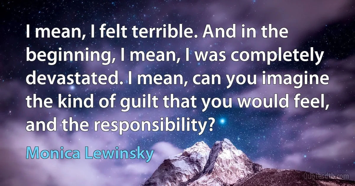 I mean, I felt terrible. And in the beginning, I mean, I was completely devastated. I mean, can you imagine the kind of guilt that you would feel, and the responsibility? (Monica Lewinsky)