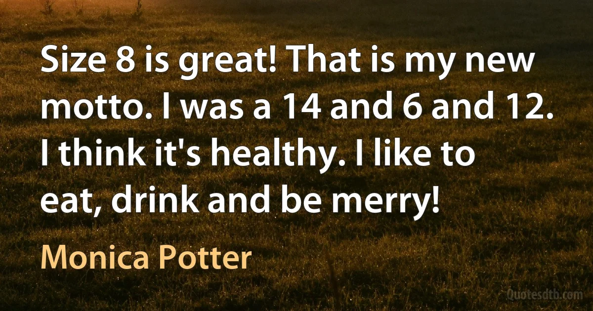 Size 8 is great! That is my new motto. I was a 14 and 6 and 12. I think it's healthy. I like to eat, drink and be merry! (Monica Potter)