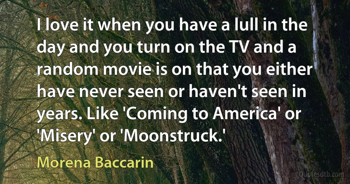 I love it when you have a lull in the day and you turn on the TV and a random movie is on that you either have never seen or haven't seen in years. Like 'Coming to America' or 'Misery' or 'Moonstruck.' (Morena Baccarin)