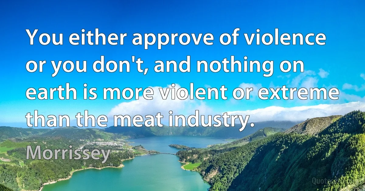 You either approve of violence or you don't, and nothing on earth is more violent or extreme than the meat industry. (Morrissey)