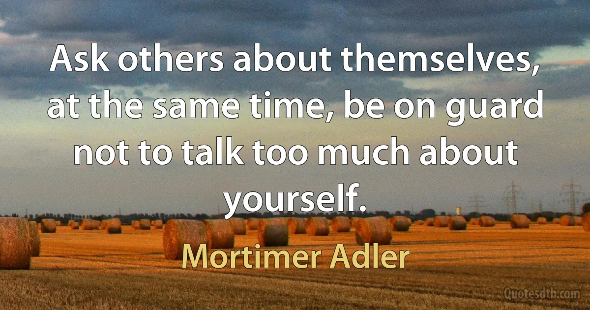 Ask others about themselves, at the same time, be on guard not to talk too much about yourself. (Mortimer Adler)