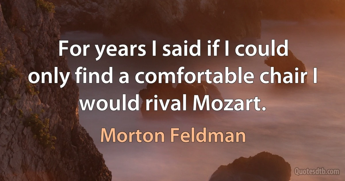 For years I said if I could only find a comfortable chair I would rival Mozart. (Morton Feldman)