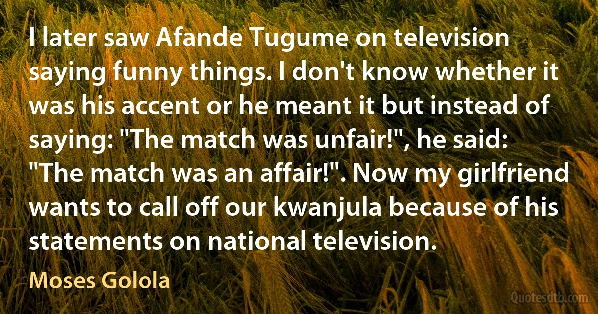 I later saw Afande Tugume on television saying funny things. I don't know whether it was his accent or he meant it but instead of saying: "The match was unfair!", he said: "The match was an affair!". Now my girlfriend wants to call off our kwanjula because of his statements on national television. (Moses Golola)