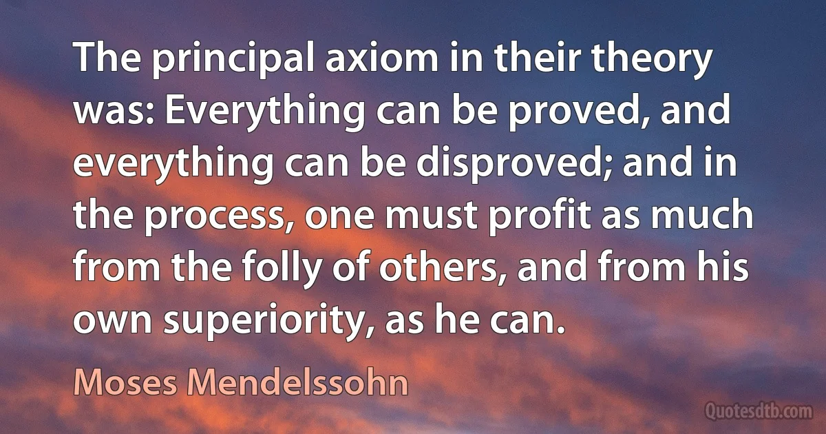 The principal axiom in their theory was: Everything can be proved, and everything can be disproved; and in the process, one must profit as much from the folly of others, and from his own superiority, as he can. (Moses Mendelssohn)