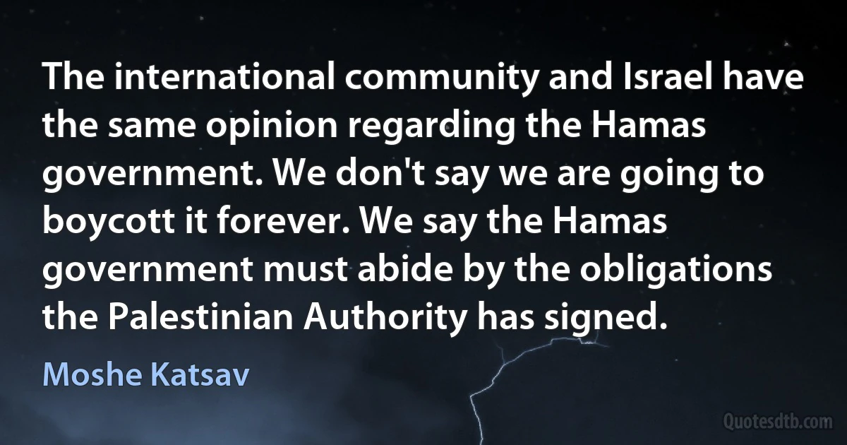 The international community and Israel have the same opinion regarding the Hamas government. We don't say we are going to boycott it forever. We say the Hamas government must abide by the obligations the Palestinian Authority has signed. (Moshe Katsav)