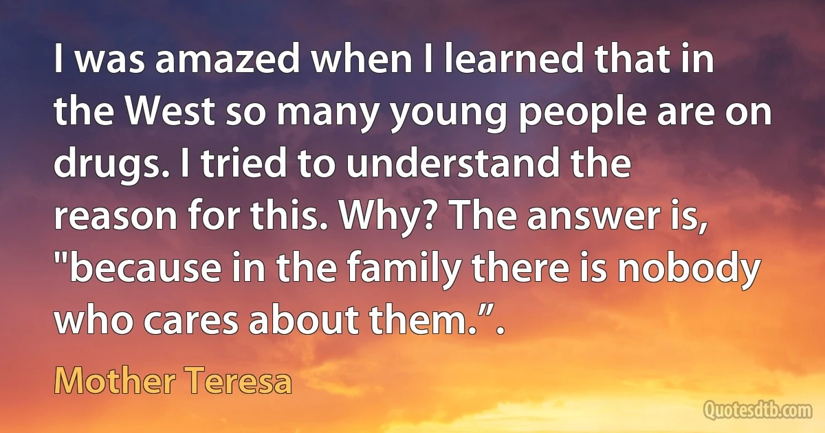 I was amazed when I learned that in the West so many young people are on drugs. I tried to understand the reason for this. Why? The answer is, "because in the family there is nobody who cares about them.”. (Mother Teresa)