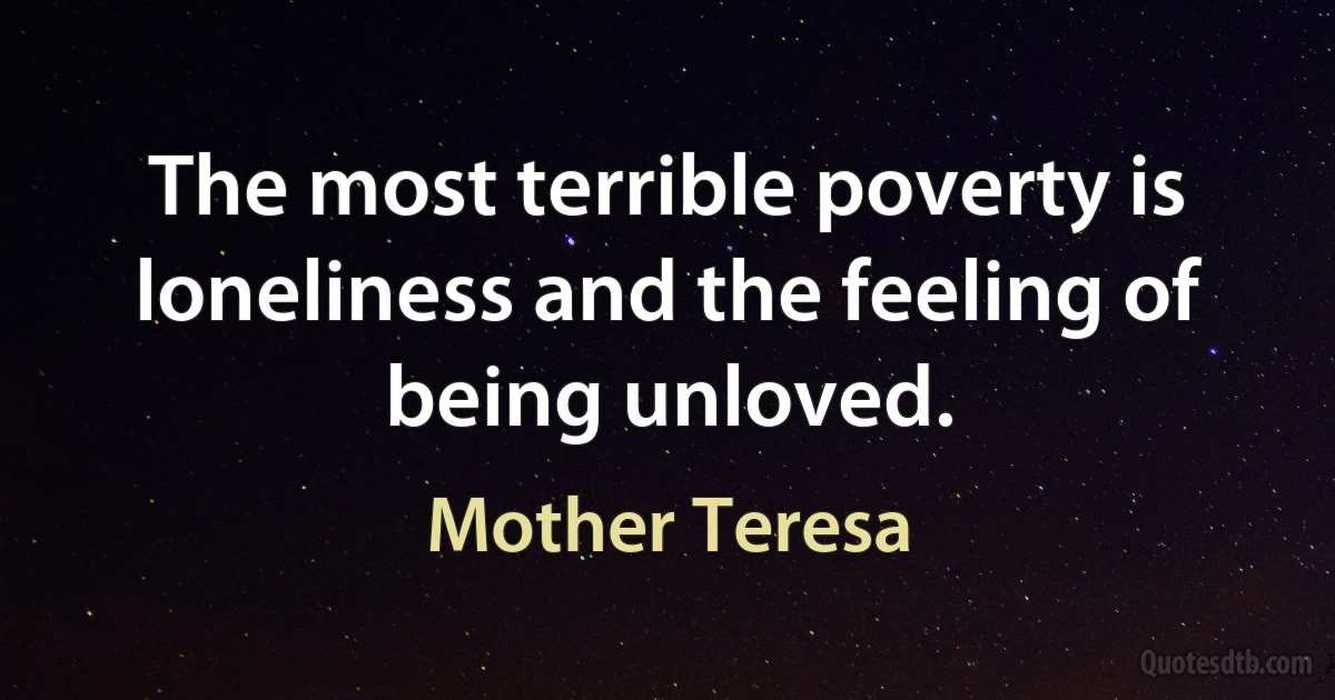 The most terrible poverty is loneliness and the feeling of being unloved. (Mother Teresa)