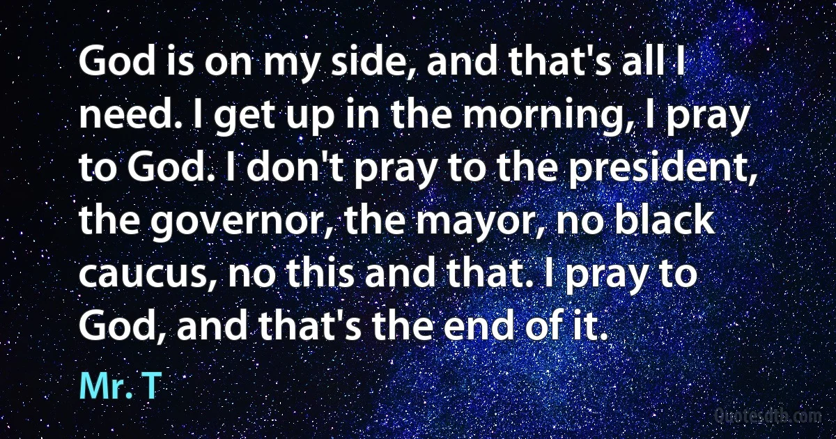 God is on my side, and that's all I need. I get up in the morning, I pray to God. I don't pray to the president, the governor, the mayor, no black caucus, no this and that. I pray to God, and that's the end of it. (Mr. T)