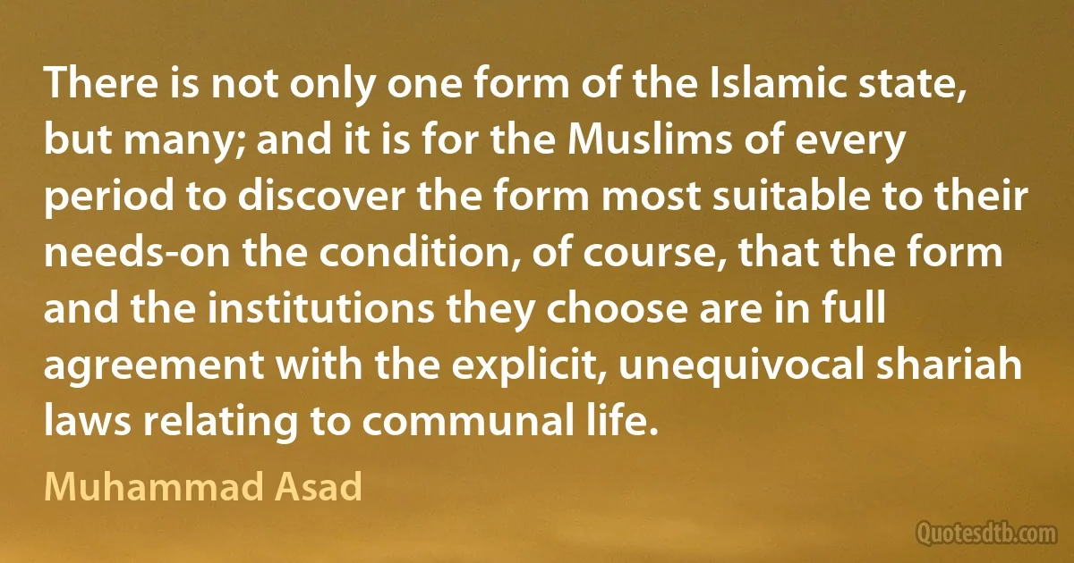 There is not only one form of the Islamic state, but many; and it is for the Muslims of every period to discover the form most suitable to their needs-on the condition, of course, that the form and the institutions they choose are in full agreement with the explicit, unequivocal shariah laws relating to communal life. (Muhammad Asad)