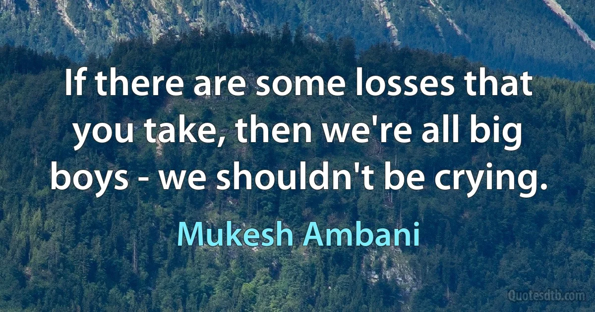 If there are some losses that you take, then we're all big boys - we shouldn't be crying. (Mukesh Ambani)