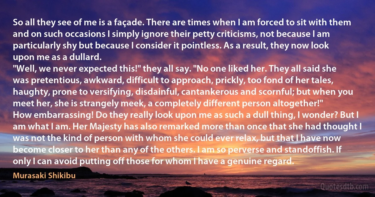 So all they see of me is a façade. There are times when I am forced to sit with them and on such occasions I simply ignore their petty criticisms, not because I am particularly shy but because I consider it pointless. As a result, they now look upon me as a dullard.
"Well, we never expected this!" they all say. "No one liked her. They all said she was pretentious, awkward, difficult to approach, prickly, too fond of her tales, haughty, prone to versifying, disdainful, cantankerous and scornful; but when you meet her, she is strangely meek, a completely different person altogether!"
How embarrassing! Do they really look upon me as such a dull thing, I wonder? But I am what I am. Her Majesty has also remarked more than once that she had thought I was not the kind of person with whom she could ever relax, but that I have now become closer to her than any of the others. I am so perverse and standoffish. If only I can avoid putting off those for whom I have a genuine regard. (Murasaki Shikibu)