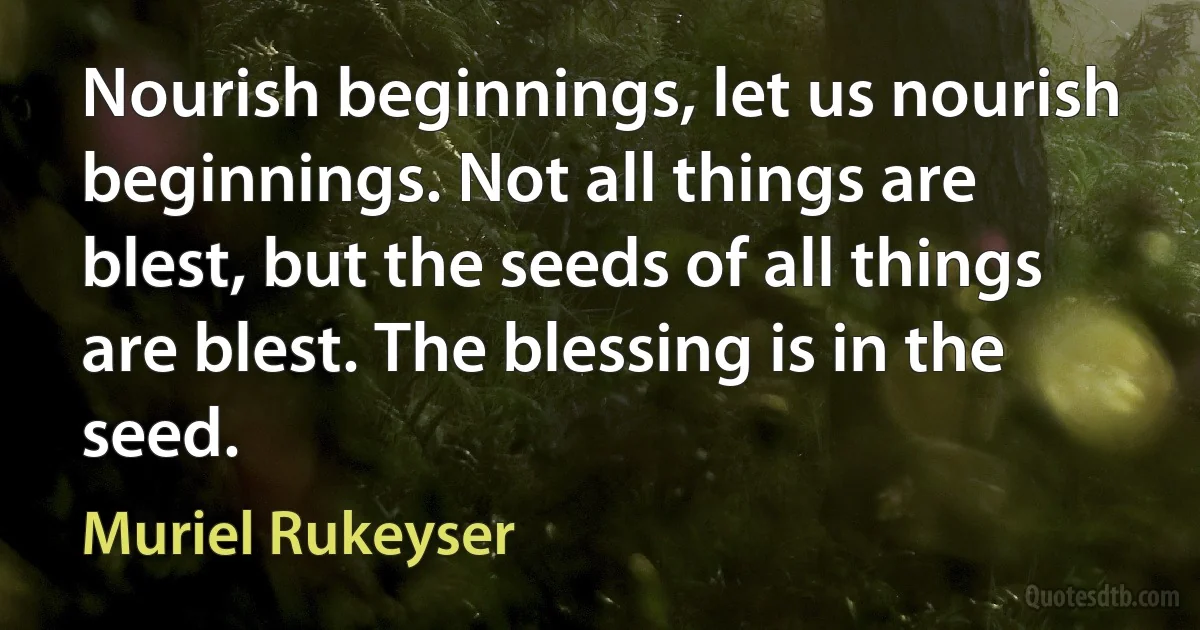 Nourish beginnings, let us nourish beginnings. Not all things are blest, but the seeds of all things are blest. The blessing is in the seed. (Muriel Rukeyser)