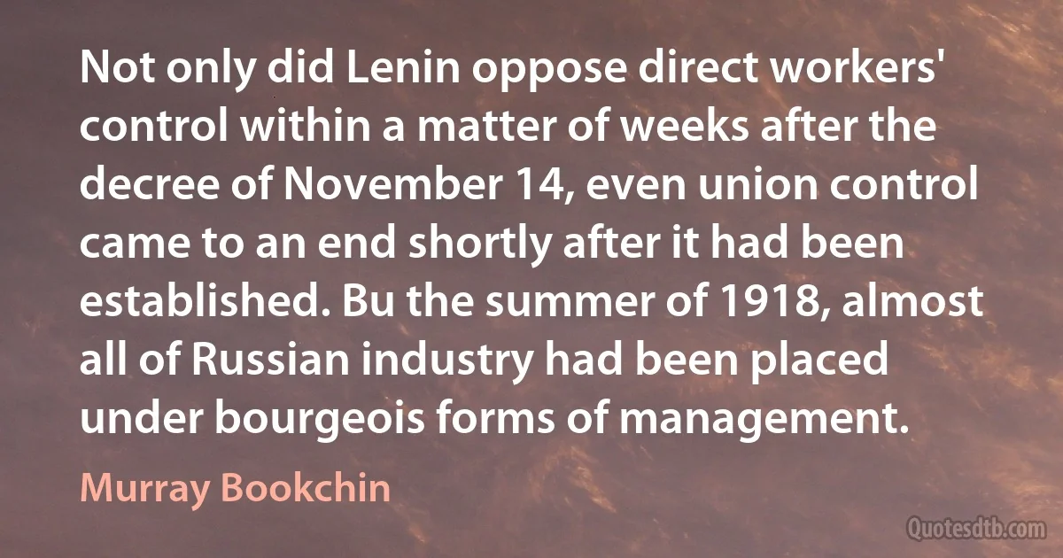 Not only did Lenin oppose direct workers' control within a matter of weeks after the decree of November 14, even union control came to an end shortly after it had been established. Bu the summer of 1918, almost all of Russian industry had been placed under bourgeois forms of management. (Murray Bookchin)