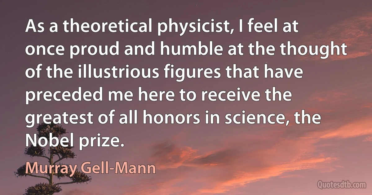 As a theoretical physicist, I feel at once proud and humble at the thought of the illustrious figures that have preceded me here to receive the greatest of all honors in science, the Nobel prize. (Murray Gell-Mann)