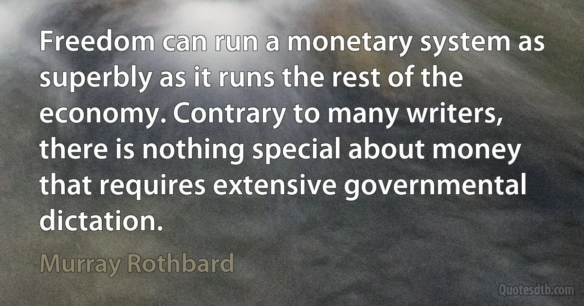 Freedom can run a monetary system as superbly as it runs the rest of the economy. Contrary to many writers, there is nothing special about money that requires extensive governmental dictation. (Murray Rothbard)