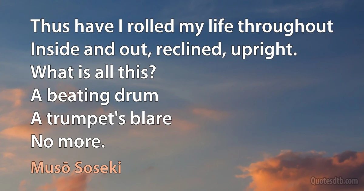 Thus have I rolled my life throughout
Inside and out, reclined, upright.
What is all this?
A beating drum
A trumpet's blare
No more. (Musō Soseki)