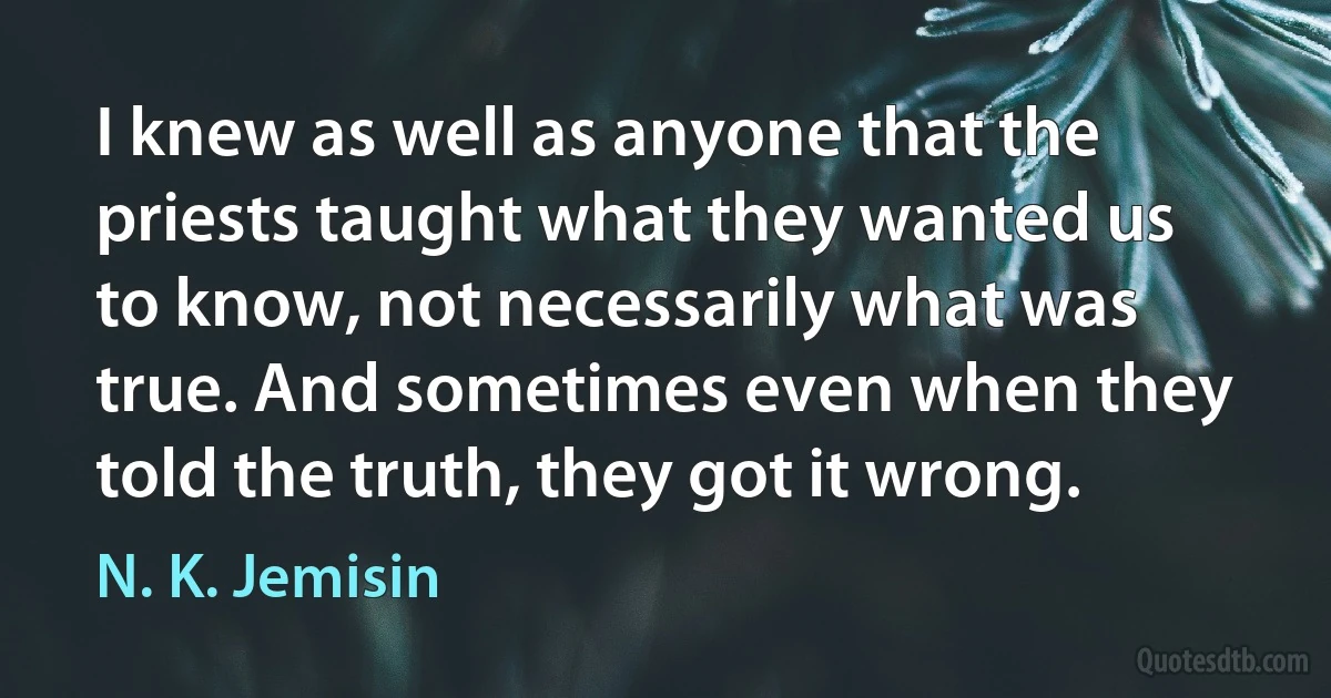 I knew as well as anyone that the priests taught what they wanted us to know, not necessarily what was true. And sometimes even when they told the truth, they got it wrong. (N. K. Jemisin)