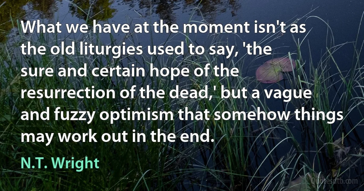 What we have at the moment isn't as the old liturgies used to say, 'the sure and certain hope of the resurrection of the dead,' but a vague and fuzzy optimism that somehow things may work out in the end. (N.T. Wright)