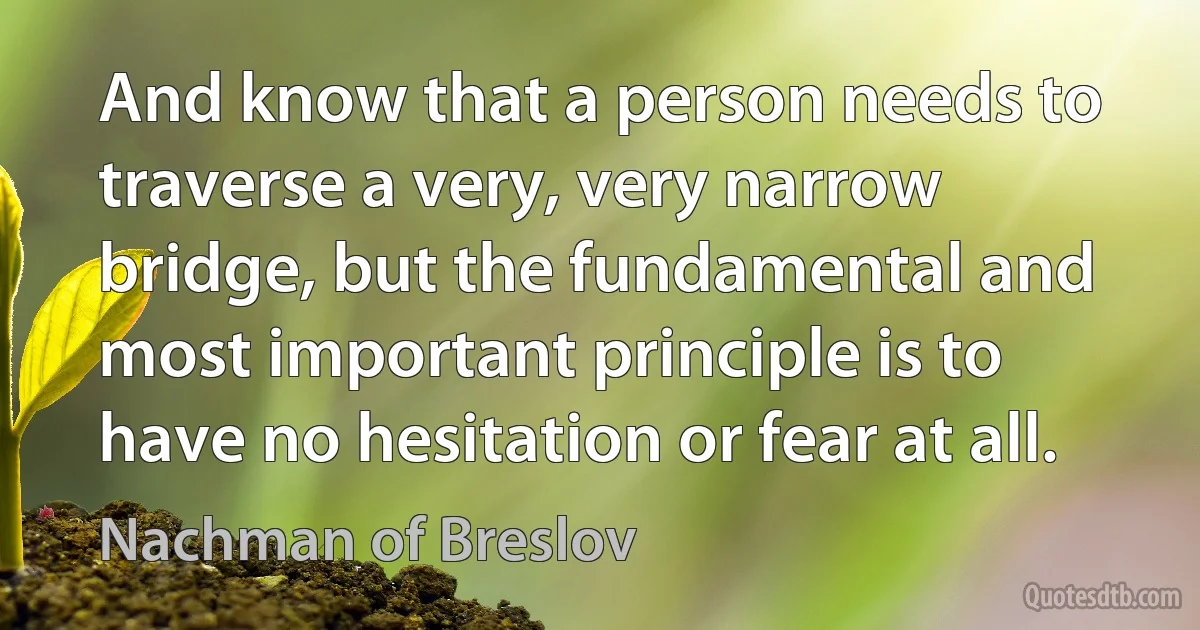 And know that a person needs to traverse a very, very narrow bridge, but the fundamental and most important principle is to have no hesitation or fear at all. (Nachman of Breslov)