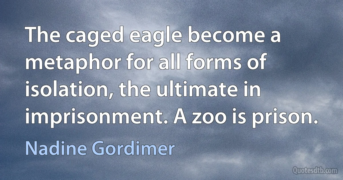 The caged eagle become a metaphor for all forms of isolation, the ultimate in imprisonment. A zoo is prison. (Nadine Gordimer)