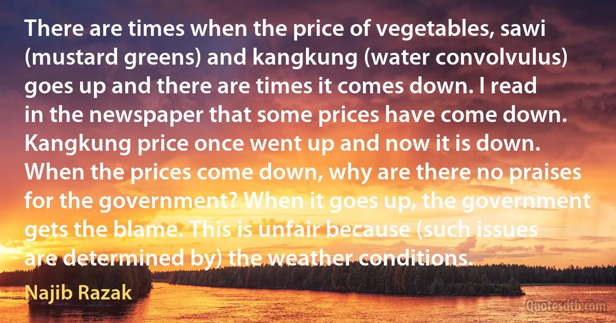 There are times when the price of vegetables, sawi (mustard greens) and kangkung (water convolvulus) goes up and there are times it comes down. I read in the newspaper that some prices have come down. Kangkung price once went up and now it is down. When the prices come down, why are there no praises for the government? When it goes up, the government gets the blame. This is unfair because (such issues are determined by) the weather conditions. (Najib Razak)